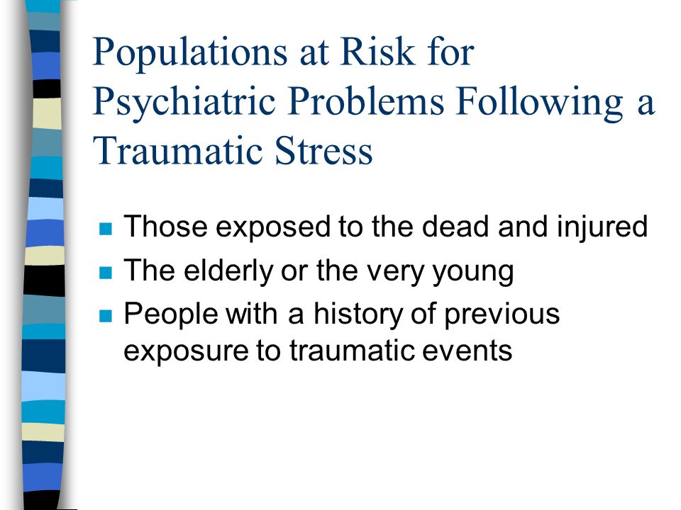 Populations at Risk for Psychiatric Problems Following a Traumatic Stress n Those exposed to the dead and injured n The elderly or the very young n People with a history of previous exposure to traumatic events