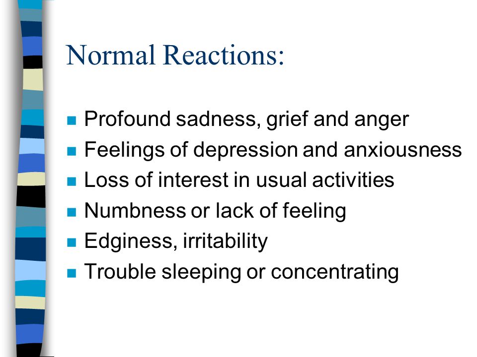 Normal Reactions: n Profound sadness, grief and anger n Feelings of depression and anxiousness n Loss of interest in usual activities n Numbness or lack of feeling n Edginess, irritability n Trouble sleeping or concentrating