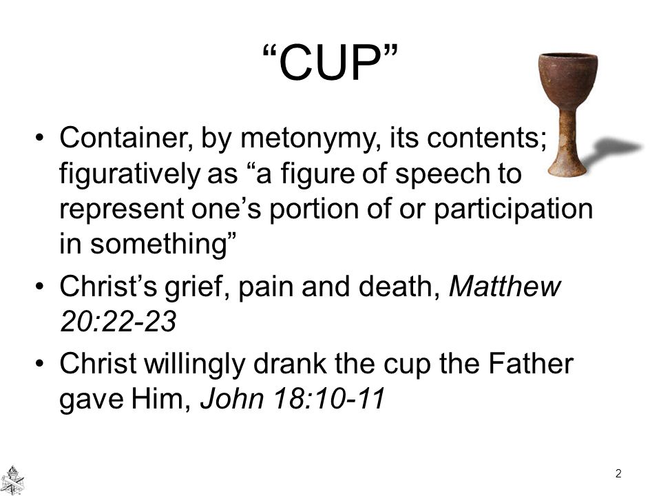 CUP Container, by metonymy, its contents; figuratively as a figure of speech to represent one’s portion of or participation in something Christ’s grief, pain and death, Matthew 20:22-23 Christ willingly drank the cup the Father gave Him, John 18: