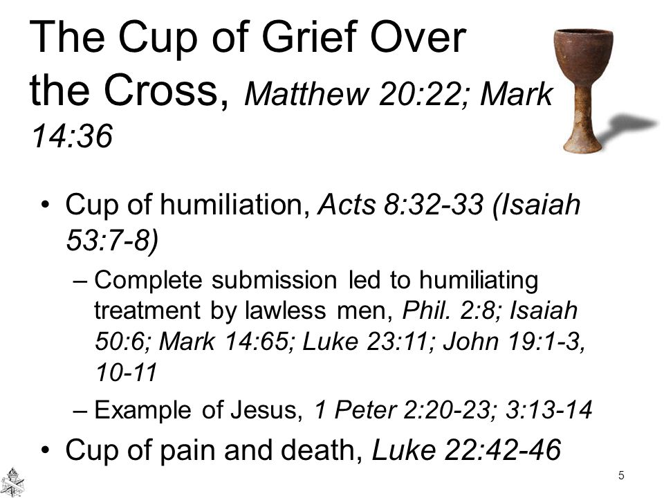 The Cup of Grief Over the Cross, Matthew 20:22; Mark 14:36 Cup of humiliation, Acts 8:32-33 (Isaiah 53:7-8) –Complete submission led to humiliating treatment by lawless men, Phil.