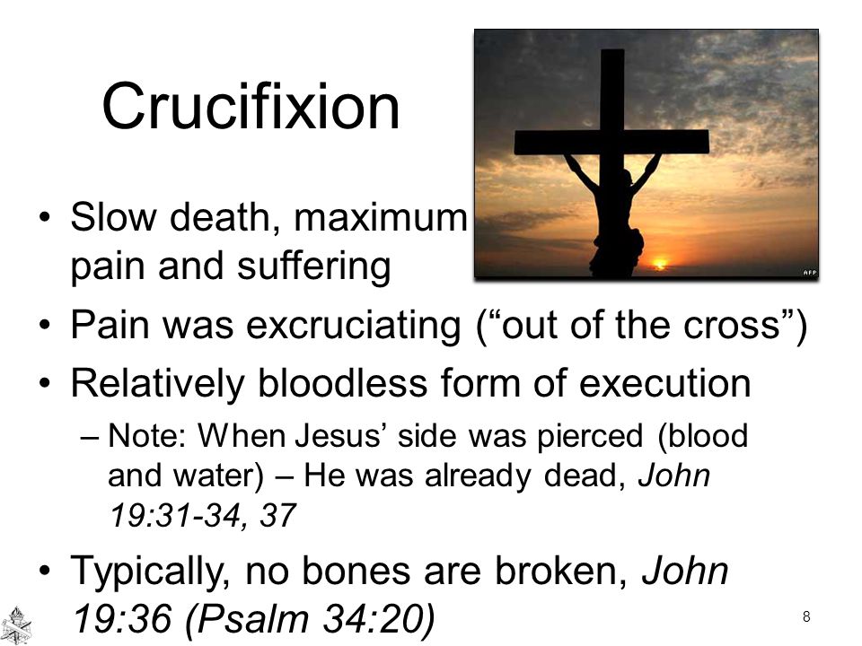 Crucifixion Slow death, maximum pain and suffering Pain was excruciating ( out of the cross ) Relatively bloodless form of execution –Note: When Jesus’ side was pierced (blood and water) – He was already dead, John 19:31-34, 37 Typically, no bones are broken, John 19:36 (Psalm 34:20) 8