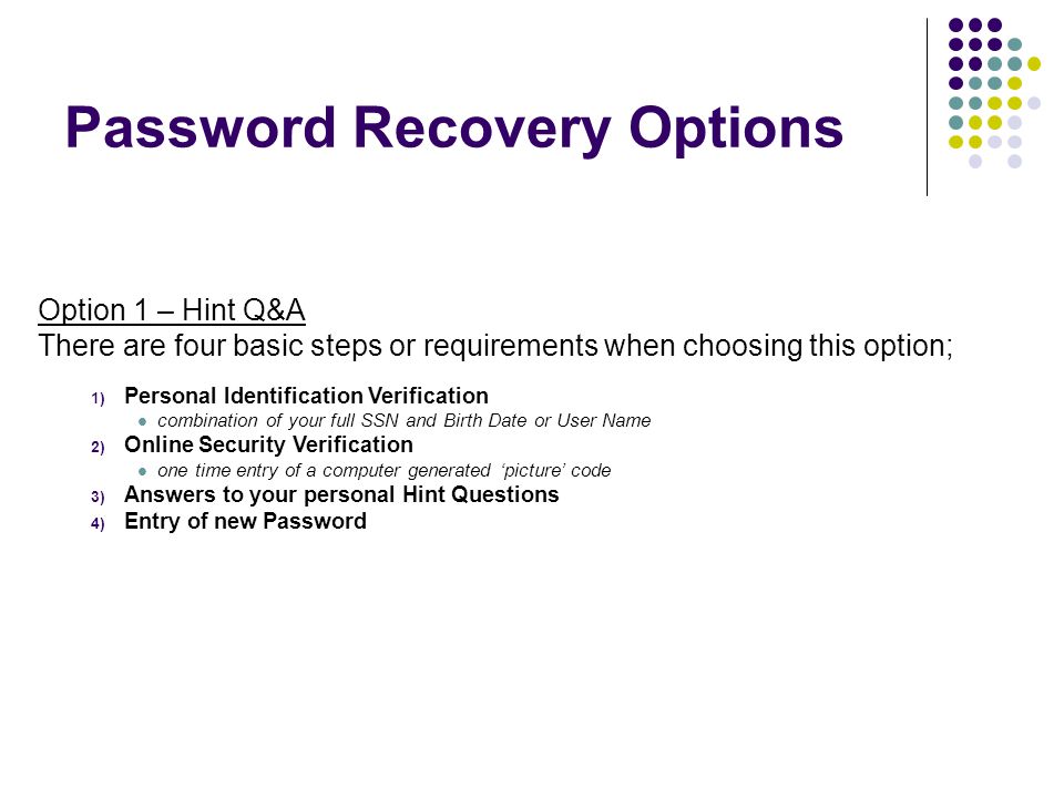 Password Recovery Options Option 1 – Hint Q&A There are four basic steps or requirements when choosing this option; 1) Personal Identification Verification combination of your full SSN and Birth Date or User Name 2) Online Security Verification one time entry of a computer generated ‘picture’ code 3) Answers to your personal Hint Questions 4) Entry of new Password