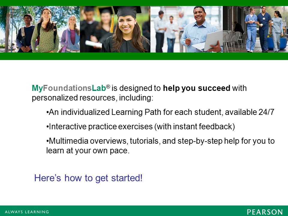 MyFoundationsLab ® is designed to help you succeed with personalized resources, including: An individualized Learning Path for each student, available 24/7 Interactive practice exercises (with instant feedback) Multimedia overviews, tutorials, and step-by-step help for you to learn at your own pace.