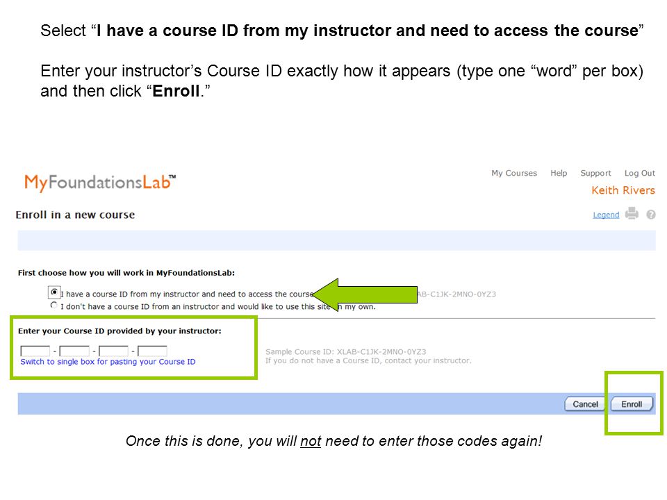 Select I have a course ID from my instructor and need to access the course Enter your instructor’s Course ID exactly how it appears (type one word per box) and then click Enroll. Once this is done, you will not need to enter those codes again!