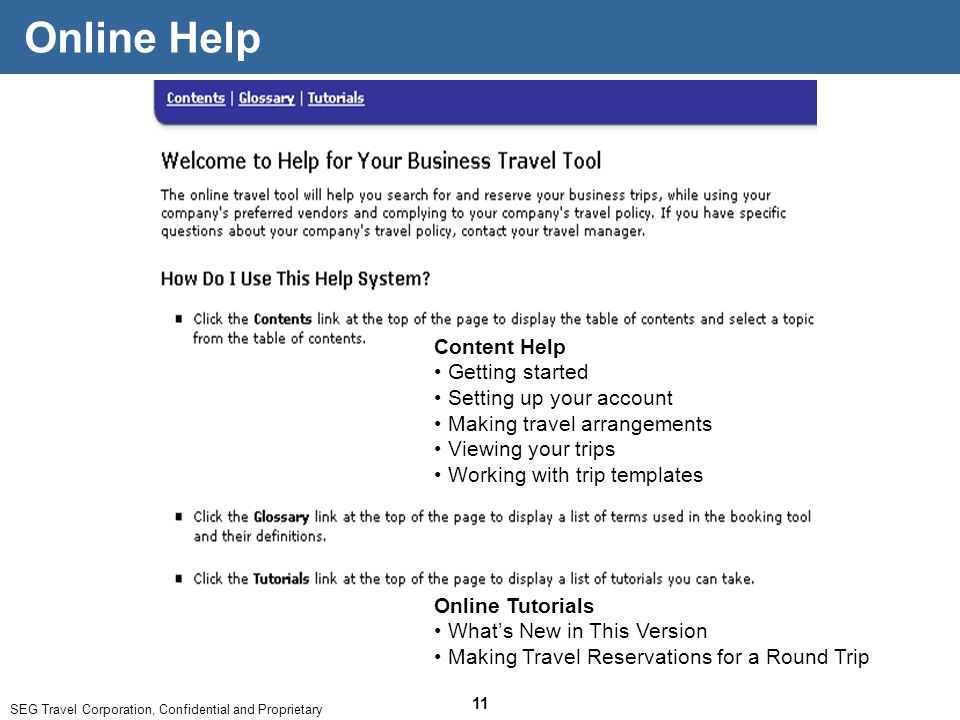 SEG Travel Corporation, Confidential and Proprietary 11 Online Help Content Help Getting started Setting up your account Making travel arrangements Viewing your trips Working with trip templates Online Tutorials What’s New in This Version Making Travel Reservations for a Round Trip
