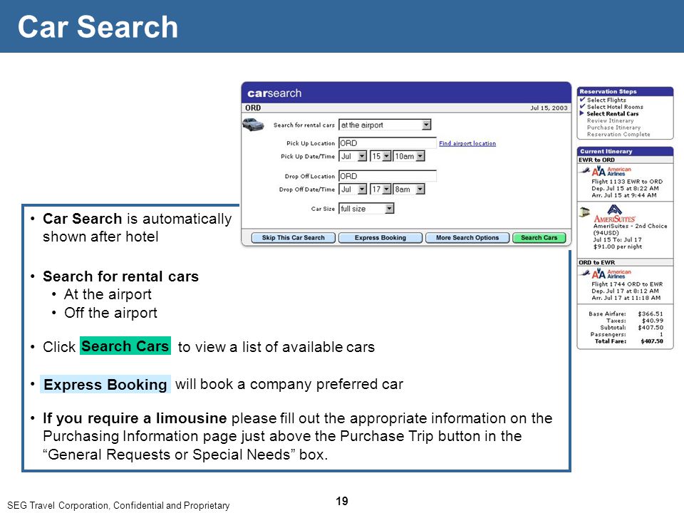 SEG Travel Corporation, Confidential and Proprietary 19 Car Search is automatically shown after hotel Car Search Search for rental cars At the airport Off the airport Search Cars Click to view a list of available cars If you require a limousine please fill out the appropriate information on the Purchasing Information page just above the Purchase Trip button in the General Requests or Special Needs box.