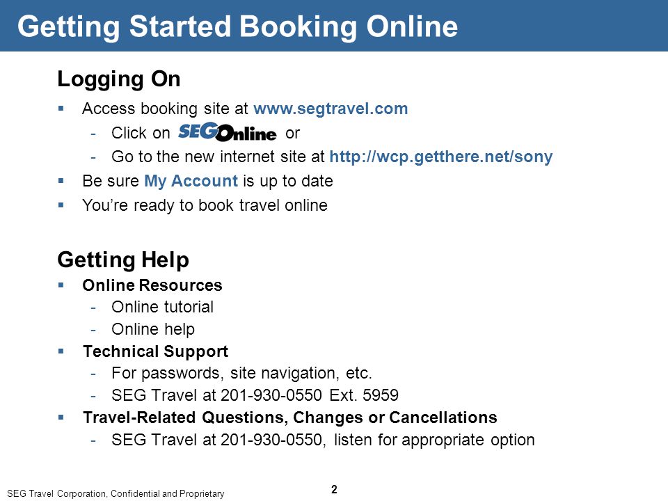 SEG Travel Corporation, Confidential and Proprietary 2 Logging On  Access booking site at   ­Click on or ­Go to the new internet site at    Be sure My Account is up to date  You’re ready to book travel online Getting Started Booking Online Getting Help  Online Resources ­Online tutorial ­Online help  Technical Support ­For passwords, site navigation, etc.