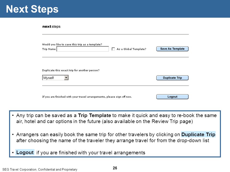 SEG Travel Corporation, Confidential and Proprietary 26 Next Steps Any trip can be saved as a Trip Template to make it quick and easy to re-book the same air, hotel and car options in the future (also available on the Review Trip page) Arrangers can easily book the same trip for other travelers by clicking on after choosing the name of the traveler they arrange travel for from the drop-down list Duplicate Trip if you are finished with your travel arrangements Logout