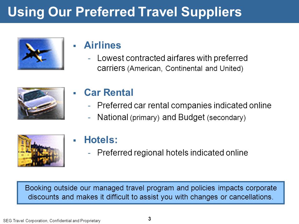 SEG Travel Corporation, Confidential and Proprietary 3 Using Our Preferred Travel Suppliers  Airlines ­Lowest contracted airfares with preferred carriers (American, Continental and United) Booking outside our managed travel program and policies impacts corporate discounts and makes it difficult to assist you with changes or cancellations.