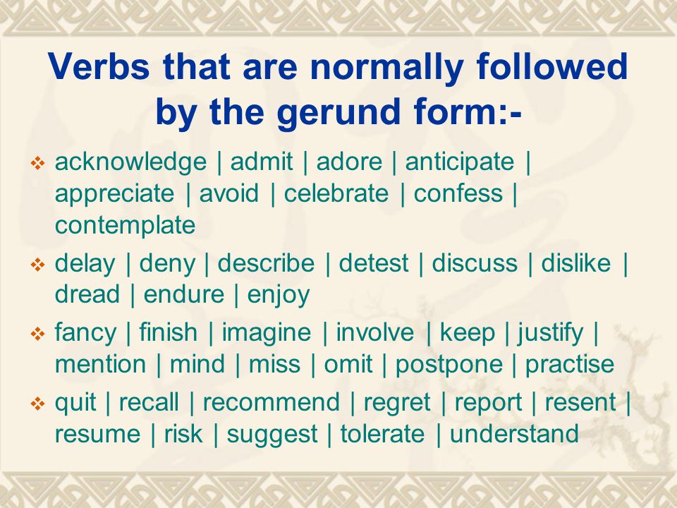 Verbs that are normally followed by the gerund form:-  acknowledge | admit | adore | anticipate | appreciate | avoid | celebrate | confess | contemplate  delay | deny | describe | detest | discuss | dislike | dread | endure | enjoy  fancy | finish | imagine | involve | keep | justify | mention | mind | miss | omit | postpone | practise  quit | recall | recommend | regret | report | resent | resume | risk | suggest | tolerate | understand