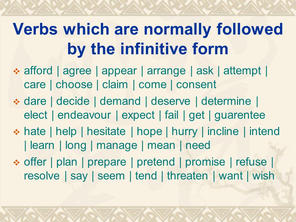 Verbs which are normally followed by the infinitive form  afford | agree | appear | arrange | ask | attempt | care | choose | claim | come | consent  dare | decide | demand | deserve | determine | elect | endeavour | expect | fail | get | guarentee  hate | help | hesitate | hope | hurry | incline | intend | learn | long | manage | mean | need  offer | plan | prepare | pretend | promise | refuse | resolve | say | seem | tend | threaten | want | wish