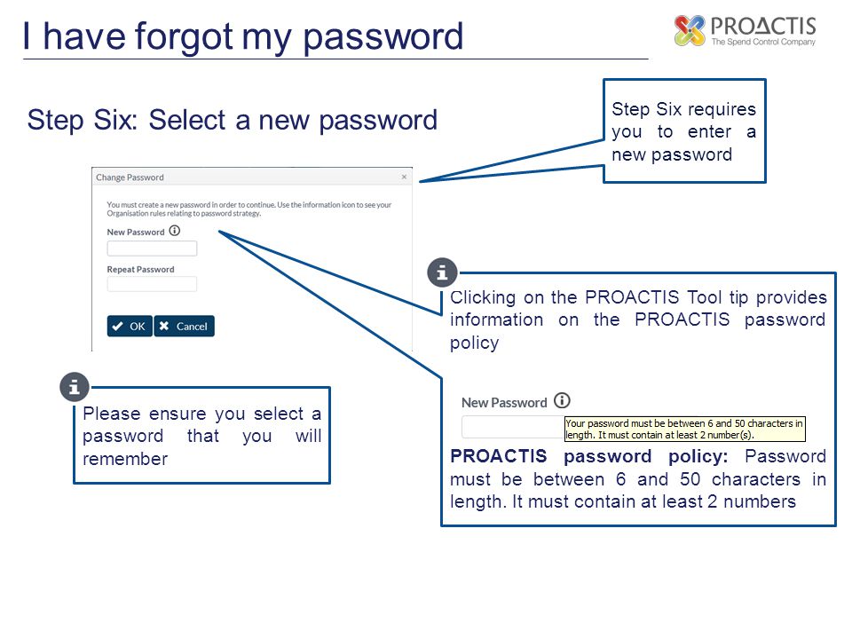 I have forgot my password Step Six: Select a new password Step Six requires you to enter a new password Please ensure you select a password that you will remember Clicking on the PROACTIS Tool tip provides information on the PROACTIS password policy PROACTIS password policy: Password must be between 6 and 50 characters in length.