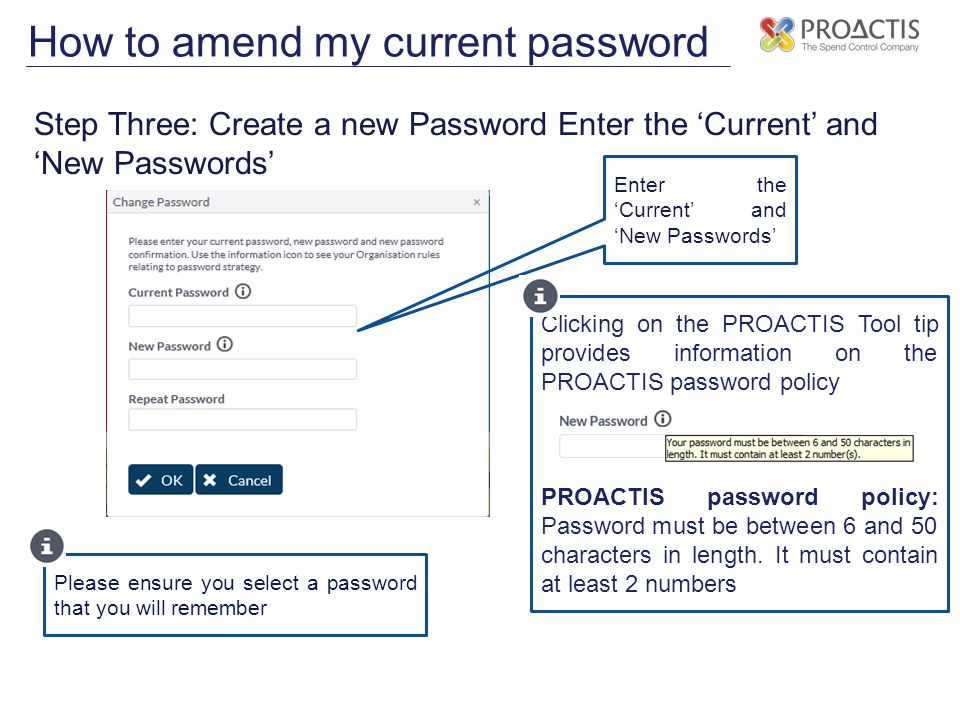 How to amend my current password Step Three: Create a new Password Enter the ‘Current’ and ‘New Passwords’ Enter the ‘Current’ and ‘New Passwords’ Please ensure you select a password that you will remember Clicking on the PROACTIS Tool tip provides information on the PROACTIS password policy PROACTIS password policy: Password must be between 6 and 50 characters in length.