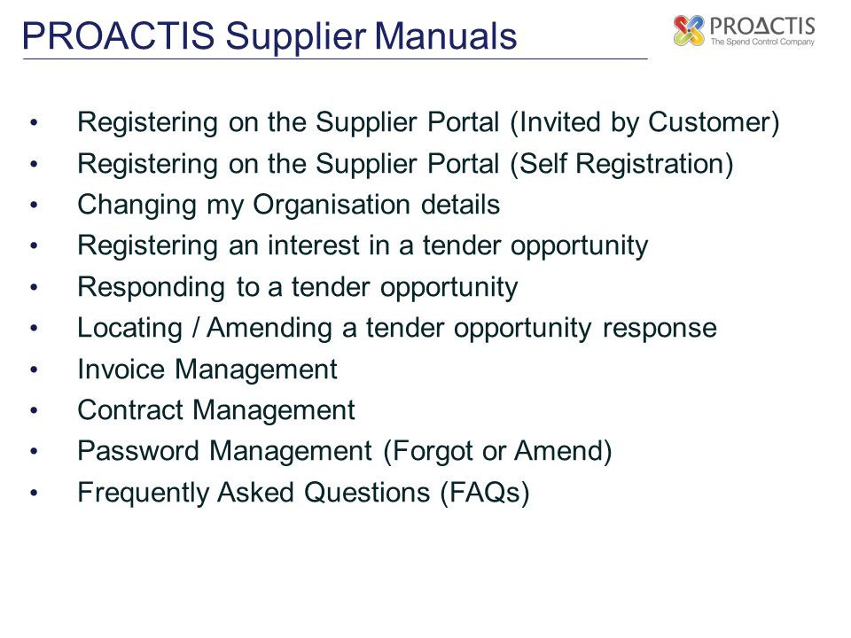 PROACTIS Supplier Manuals Registering on the Supplier Portal (Invited by Customer) Registering on the Supplier Portal (Self Registration) Changing my Organisation details Registering an interest in a tender opportunity Responding to a tender opportunity Locating / Amending a tender opportunity response Invoice Management Contract Management Password Management (Forgot or Amend) Frequently Asked Questions (FAQs)