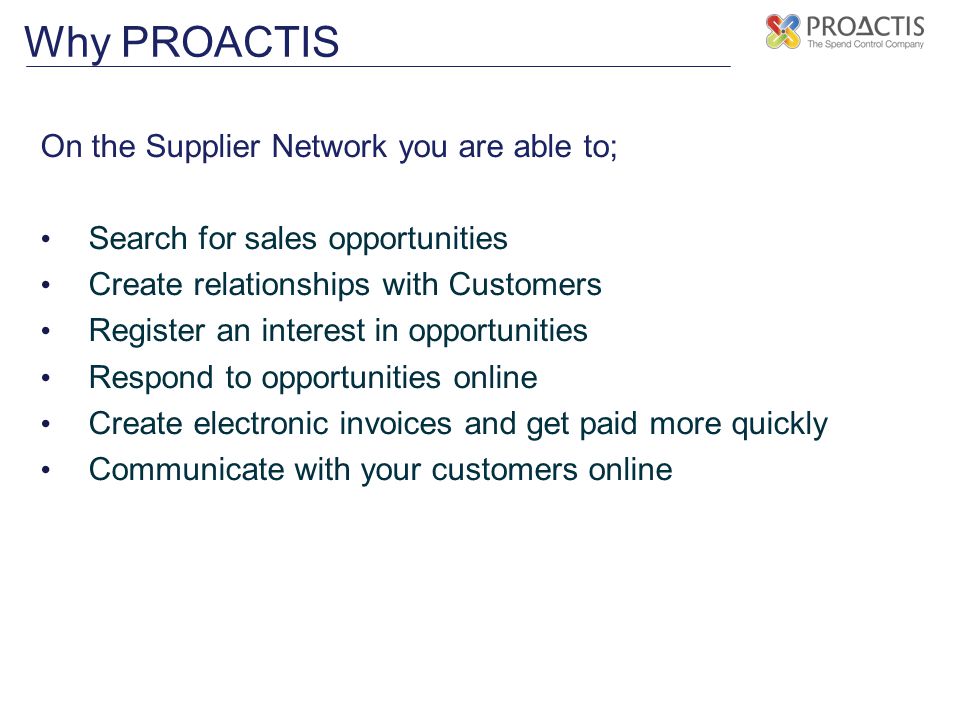 On the Supplier Network you are able to; Search for sales opportunities Create relationships with Customers Register an interest in opportunities Respond to opportunities online Create electronic invoices and get paid more quickly Communicate with your customers online Why PROACTIS