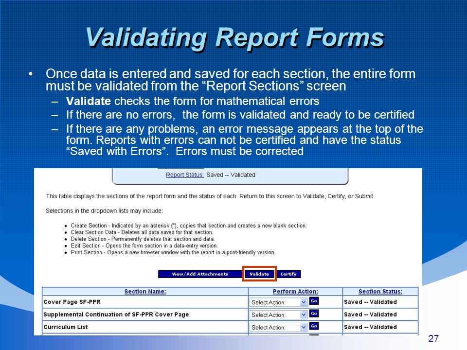 27 Validating Report Forms Once data is entered and saved for each section, the entire form must be validated from the Report Sections screen –Validate checks the form for mathematical errors –If there are no errors, the form is validated and ready to be certified –If there are any problems, an error message appears at the top of the form.