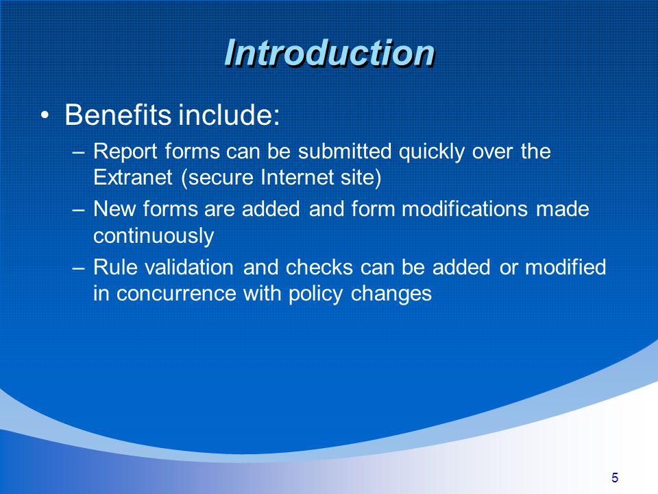 5 Introduction Benefits include: –Report forms can be submitted quickly over the Extranet (secure Internet site) –New forms are added and form modifications made continuously –Rule validation and checks can be added or modified in concurrence with policy changes