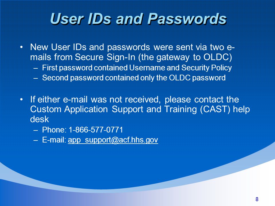 8 New User IDs and passwords were sent via two e- mails from Secure Sign-In (the gateway to OLDC) –First password contained Username and Security Policy –Second password contained only the OLDC password If either  was not received, please contact the Custom Application Support and Training (CAST) help desk –Phone: –
