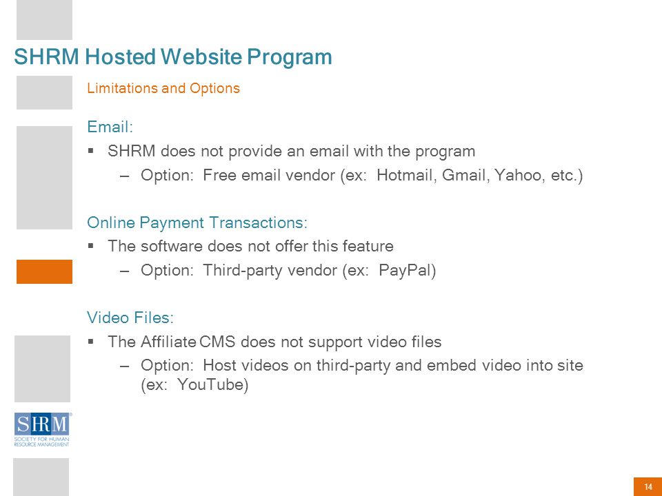 14 SHRM Hosted Website Program Limitations and Options    SHRM does not provide an  with the program – Option: Free  vendor (ex: Hotmail, Gmail, Yahoo, etc.) Online Payment Transactions:  The software does not offer this feature – Option: Third-party vendor (ex: PayPal) Video Files:  The Affiliate CMS does not support video files – Option: Host videos on third-party and embed video into site (ex: YouTube)