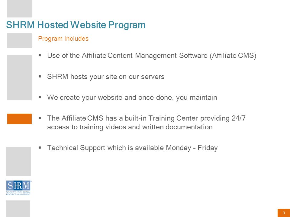 3 SHRM Hosted Website Program Program Includes  Use of the Affiliate Content Management Software (Affiliate CMS)  SHRM hosts your site on our servers  We create your website and once done, you maintain  The Affiliate CMS has a built-in Training Center providing 24/7 access to training videos and written documentation  Technical Support which is available Monday – Friday