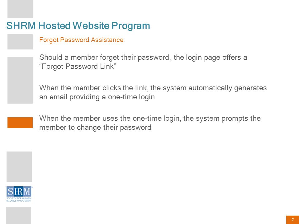 7 SHRM Hosted Website Program Forgot Password Assistance Should a member forget their password, the login page offers a Forgot Password Link When the member clicks the link, the system automatically generates an  providing a one-time login When the member uses the one-time login, the system prompts the member to change their password