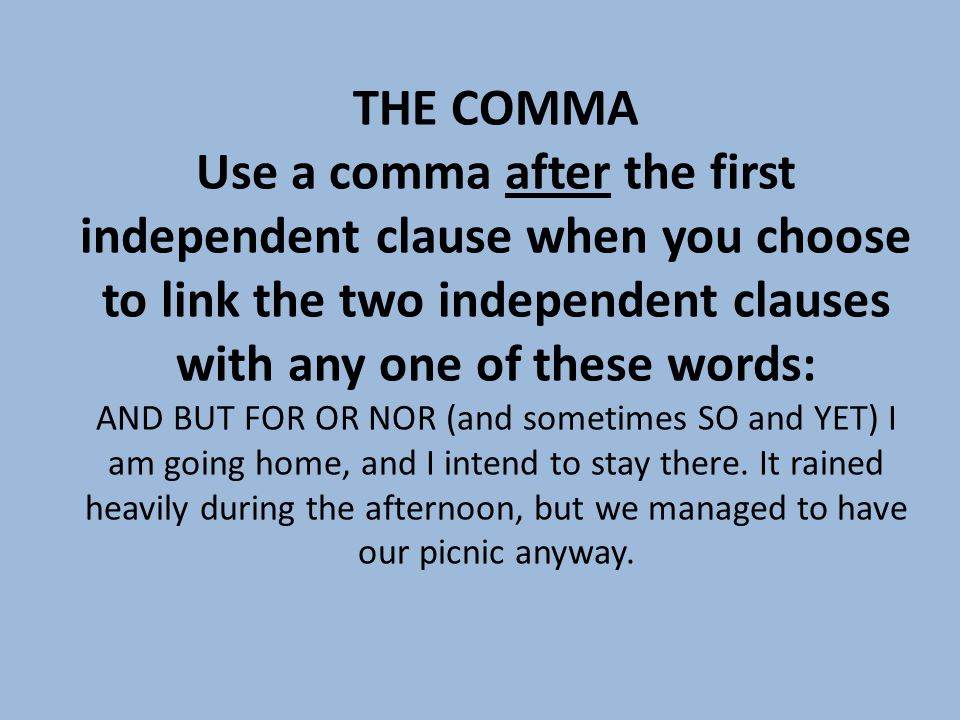 THE COMMA Use a comma after the first independent clause when you choose to link the two independent clauses with any one of these words: AND BUT FOR OR NOR (and sometimes SO and YET) I am going home, and I intend to stay there.