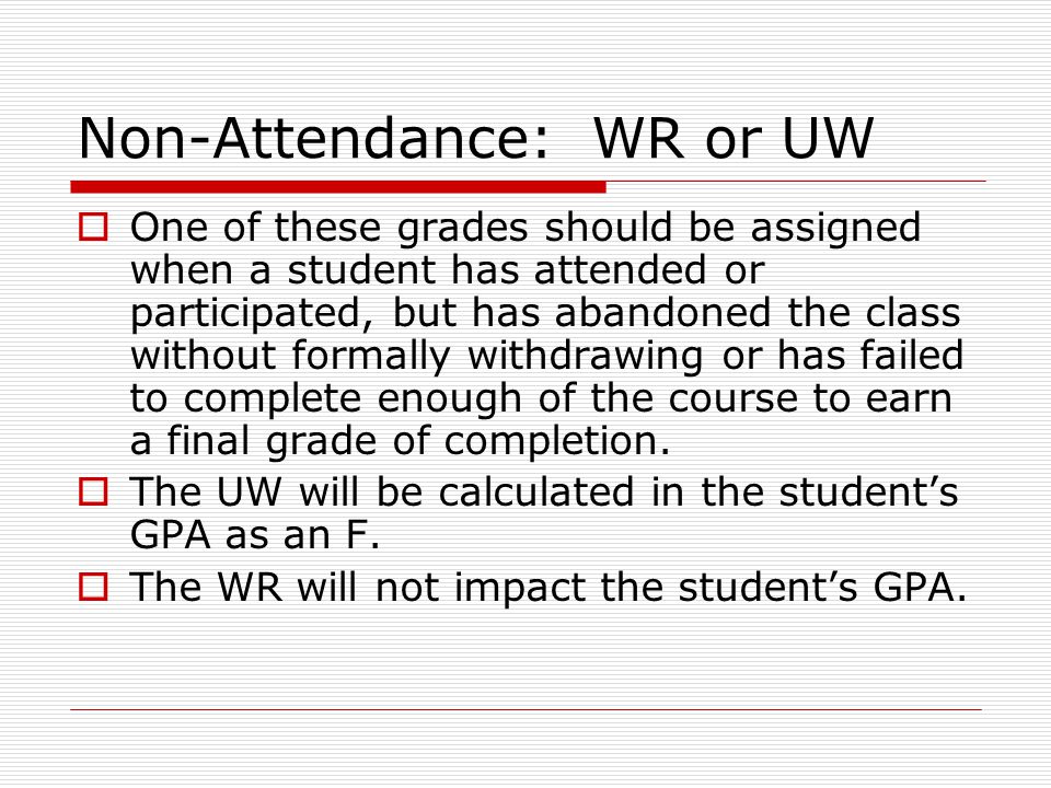 Non-Attendance: WR or UW  One of these grades should be assigned when a student has attended or participated, but has abandoned the class without formally withdrawing or has failed to complete enough of the course to earn a final grade of completion.