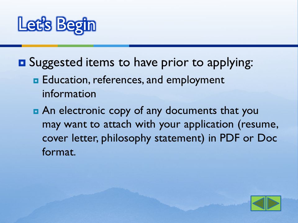  Suggested items to have prior to applying:  Education, references, and employment information  An electronic copy of any documents that you may want to attach with your application (resume, cover letter, philosophy statement) in PDF or Doc format.