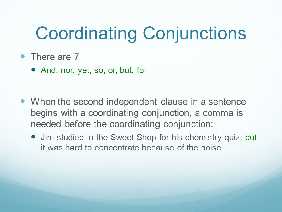 Coordinating Conjunctions There are 7 And, nor, yet, so, or, but, for When the second independent clause in a sentence begins with a coordinating conjunction, a comma is needed before the coordinating conjunction: Jim studied in the Sweet Shop for his chemistry quiz, but it was hard to concentrate because of the noise.