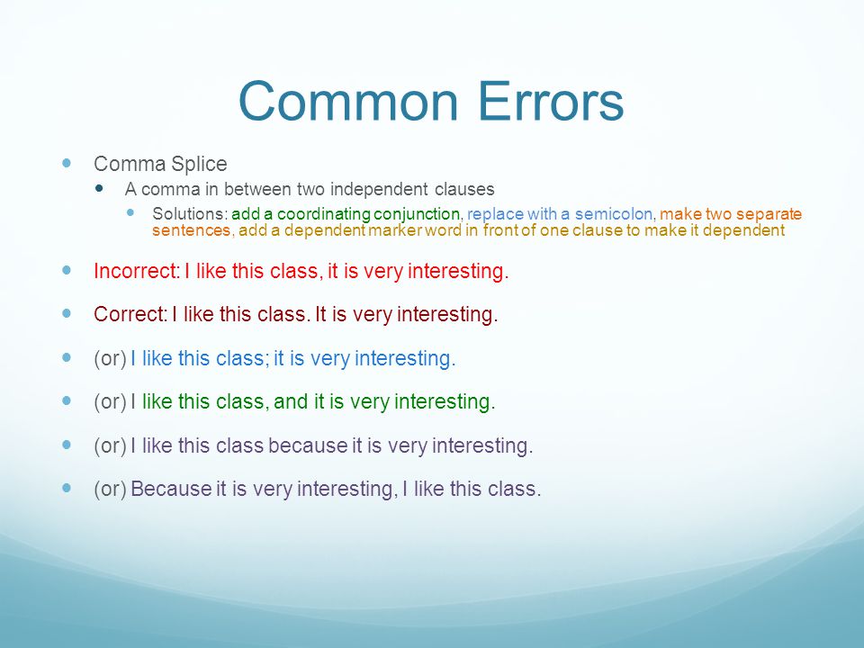 Common Errors Comma Splice A comma in between two independent clauses Solutions: add a coordinating conjunction, replace with a semicolon, make two separate sentences, add a dependent marker word in front of one clause to make it dependent Incorrect: I like this class, it is very interesting.