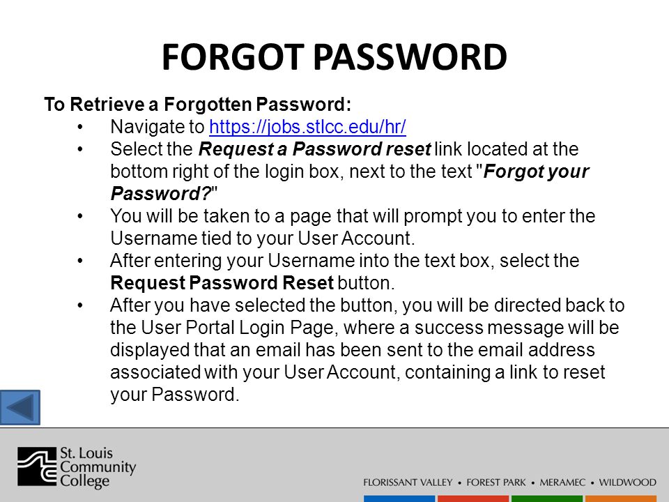 FORGOT PASSWORD To Retrieve a Forgotten Password: Navigate to   Select the Request a Password reset link located at the bottom right of the login box, next to the text Forgot your Password You will be taken to a page that will prompt you to enter the Username tied to your User Account.