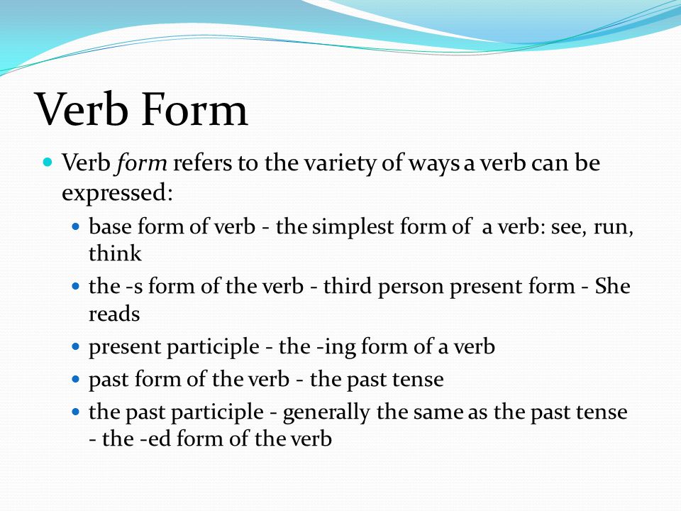 Verb Form Verb form refers to the variety of ways a verb can be expressed: base form of verb - the simplest form of a verb: see, run, think the -s form of the verb - third person present form - She reads present participle - the -ing form of a verb past form of the verb - the past tense the past participle - generally the same as the past tense - the -ed form of the verb