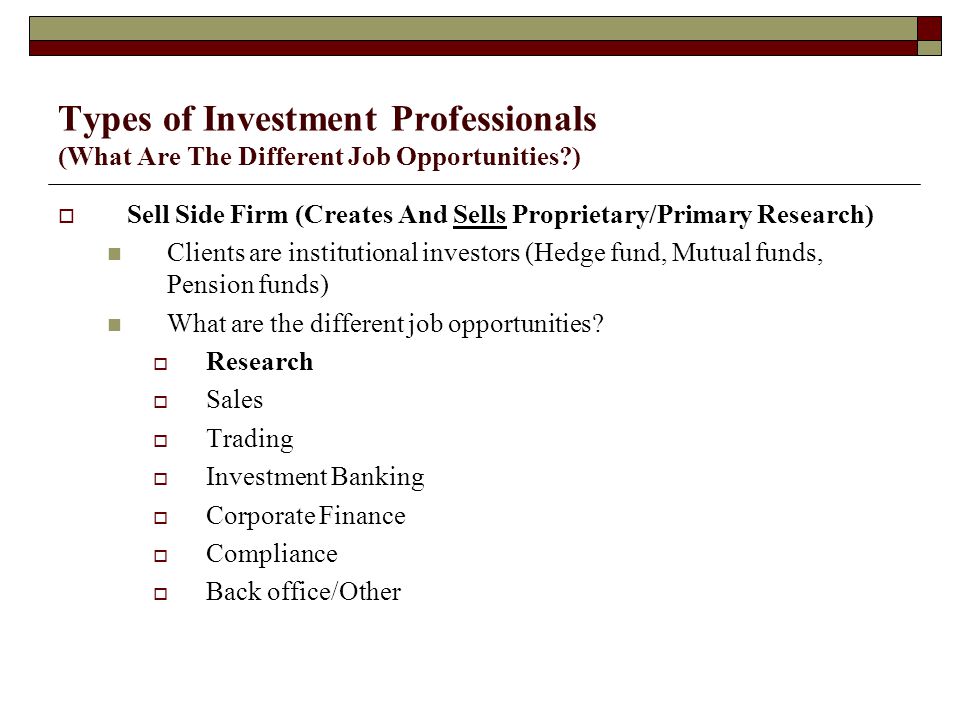 Types of Investment Professionals (What Are The Different Job Opportunities )  Sell Side Firm (Creates And Sells Proprietary/Primary Research) Clients are institutional investors (Hedge fund, Mutual funds, Pension funds) What are the different job opportunities.