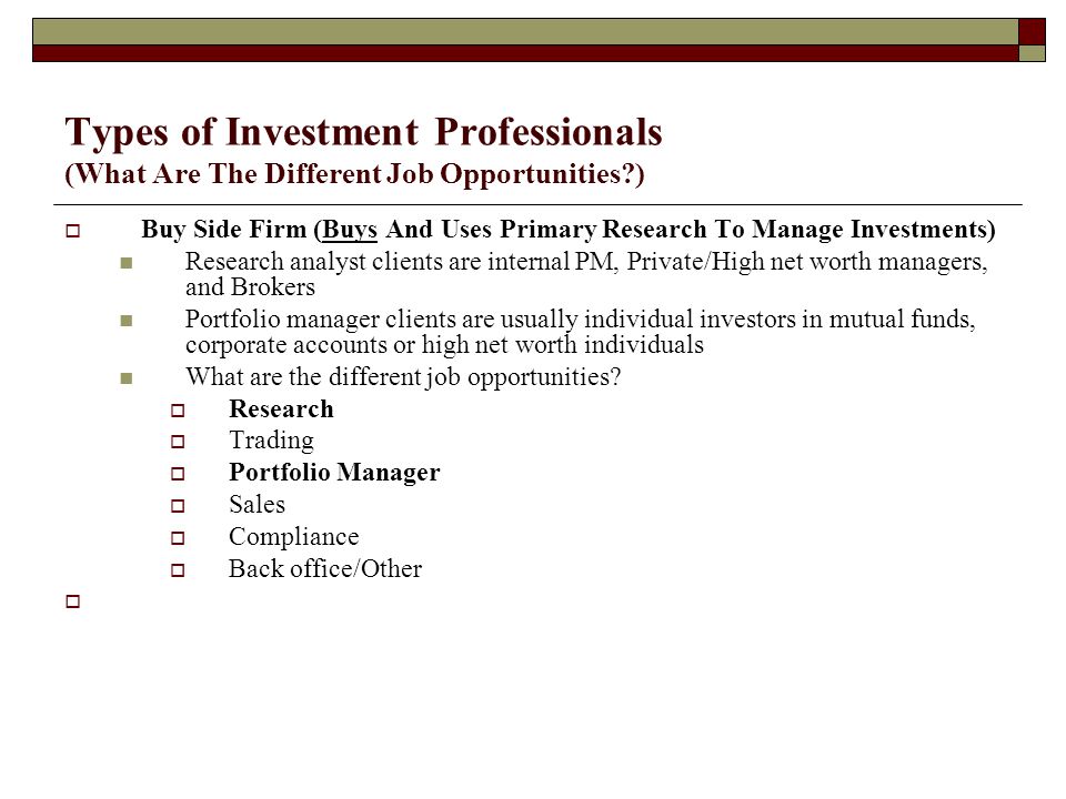 Types of Investment Professionals (What Are The Different Job Opportunities )  Buy Side Firm (Buys And Uses Primary Research To Manage Investments) Research analyst clients are internal PM, Private/High net worth managers, and Brokers Portfolio manager clients are usually individual investors in mutual funds, corporate accounts or high net worth individuals What are the different job opportunities.