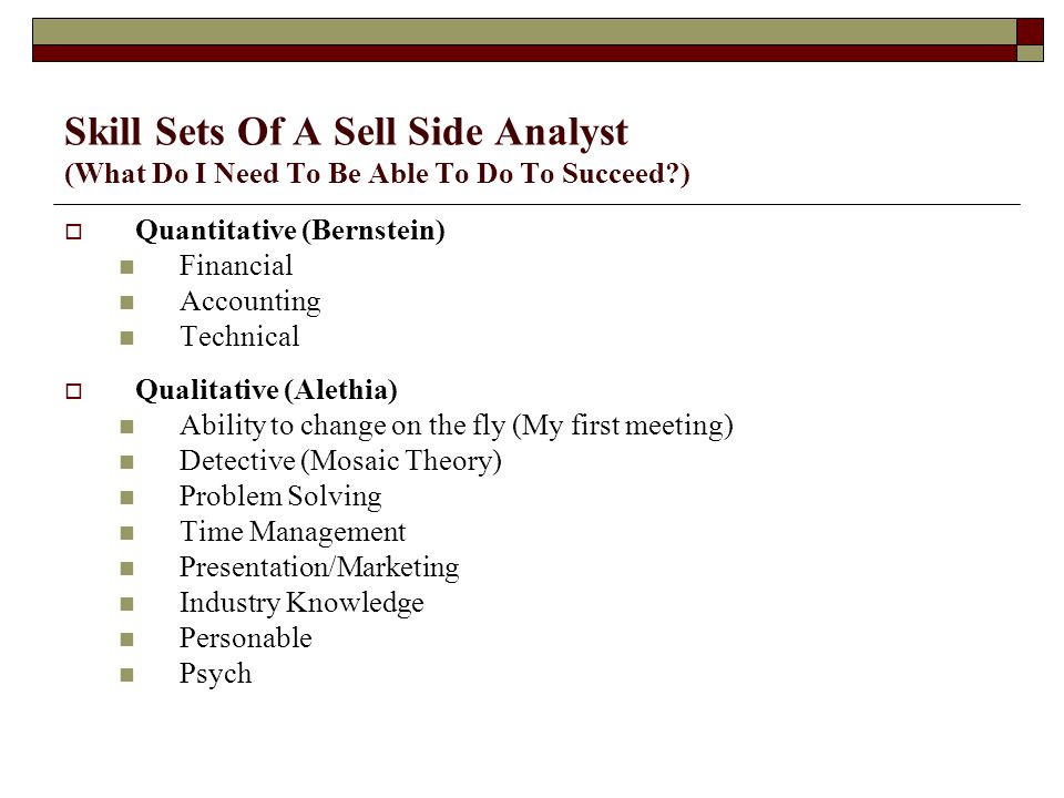 Skill Sets Of A Sell Side Analyst (What Do I Need To Be Able To Do To Succeed )  Quantitative (Bernstein) Financial Accounting Technical  Qualitative (Alethia) Ability to change on the fly (My first meeting) Detective (Mosaic Theory) Problem Solving Time Management Presentation/Marketing Industry Knowledge Personable Psych