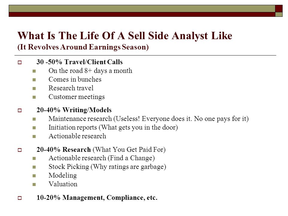 What Is The Life Of A Sell Side Analyst Like (It Revolves Around Earnings Season)  % Travel/Client Calls On the road 8+ days a month Comes in bunches Research travel Customer meetings  20-40% Writing/Models Maintenance research (Useless.