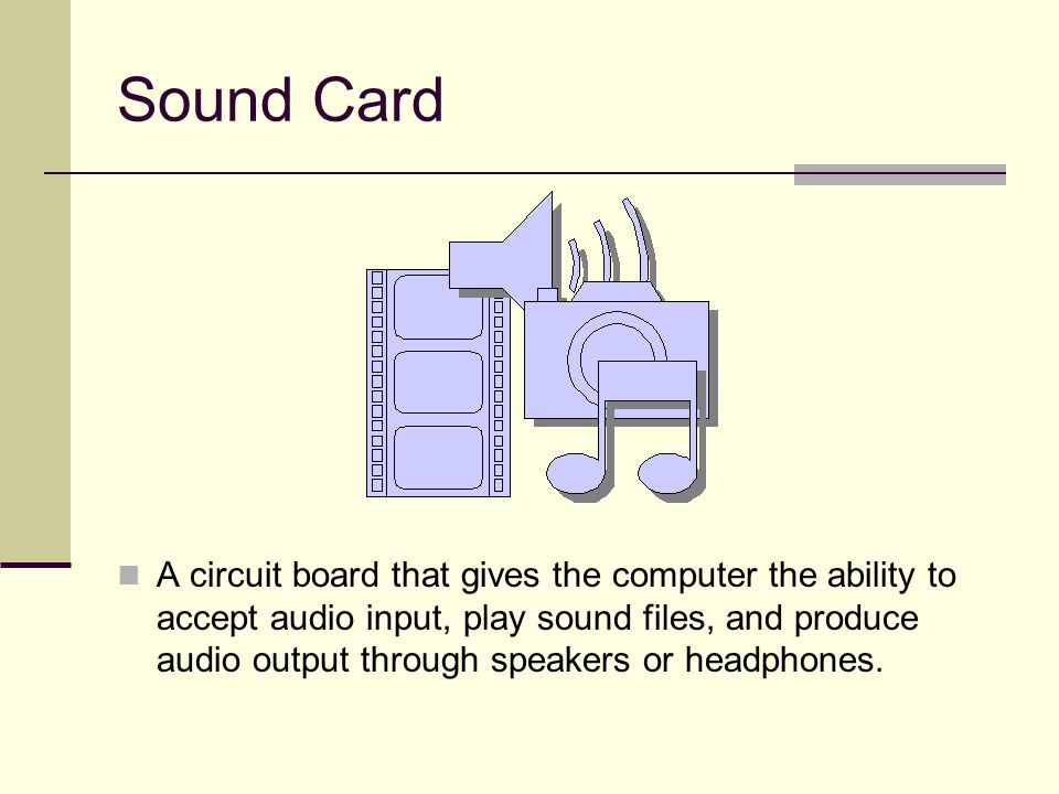 Sound Card A circuit board that gives the computer the ability to accept audio input, play sound files, and produce audio output through speakers or headphones.