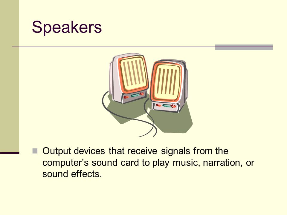 Speakers Output devices that receive signals from the computer’s sound card to play music, narration, or sound effects.