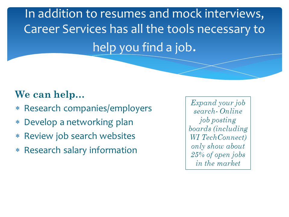 We can help…  Research companies/employers  Develop a networking plan  Review job search websites  Research salary information In addition to resumes and mock interviews, Career Services has all the tools necessary to help you find a job.