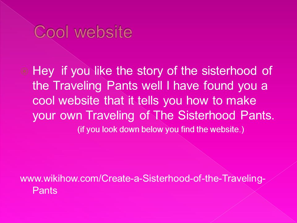  Hey if you like the story of the sisterhood of the Traveling Pants well I have found you a cool website that it tells you how to make your own Traveling of The Sisterhood Pants.