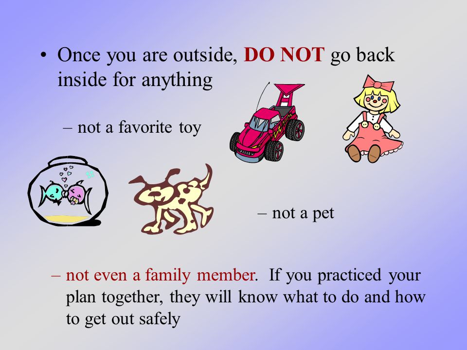 Once you are outside, DO NOT go back inside for anything –not a pet –not a favorite toy –not even a family member.