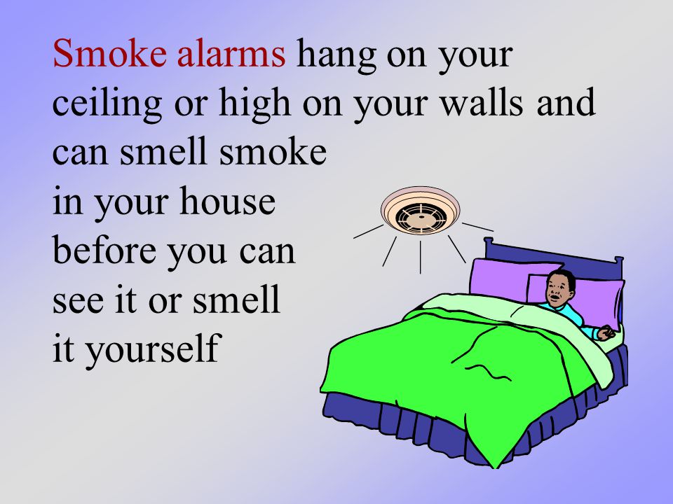 Smoke alarms hang on your ceiling or high on your walls and can smell smoke in your house before you can see it or smell it yourself