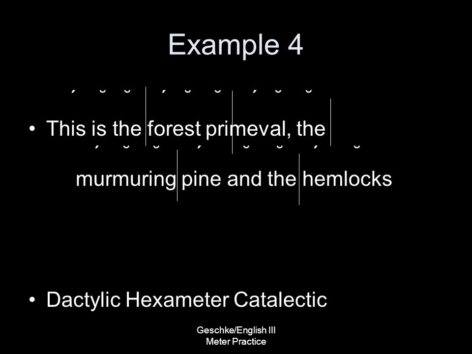 Geschke/English III Meter Practice Example 4 ΄ ˘ ˘ ΄ ˘ ˘ ΄ ˘ ˘ This is the forest primeval, the ΄ ˘ ˘ ΄ ˘ ˘΄ ˘ murmuring pine and the hemlocks Dactylic Hexameter Catalectic