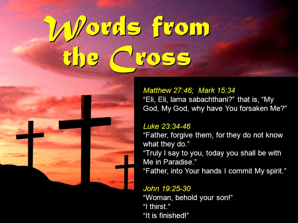Words from the Cross Matthew 27:46; Mark 15:34 Eli, Eli, lama sabachthani that is, My God, My God, why have You forsaken Me Luke 23:34-46 Father, forgive them, for they do not know what they do. Truly I say to you, today you shall be with Me in Paradise. Father, into Your hands I commit My spirit. John 19:25-30 Woman, behold your son! I thirst. It is finished! Matthew 27:46; Mark 15:34 Eli, Eli, lama sabachthani that is, My God, My God, why have You forsaken Me Luke 23:34-46 Father, forgive them, for they do not know what they do. Truly I say to you, today you shall be with Me in Paradise. Father, into Your hands I commit My spirit. John 19:25-30 Woman, behold your son! I thirst. It is finished!