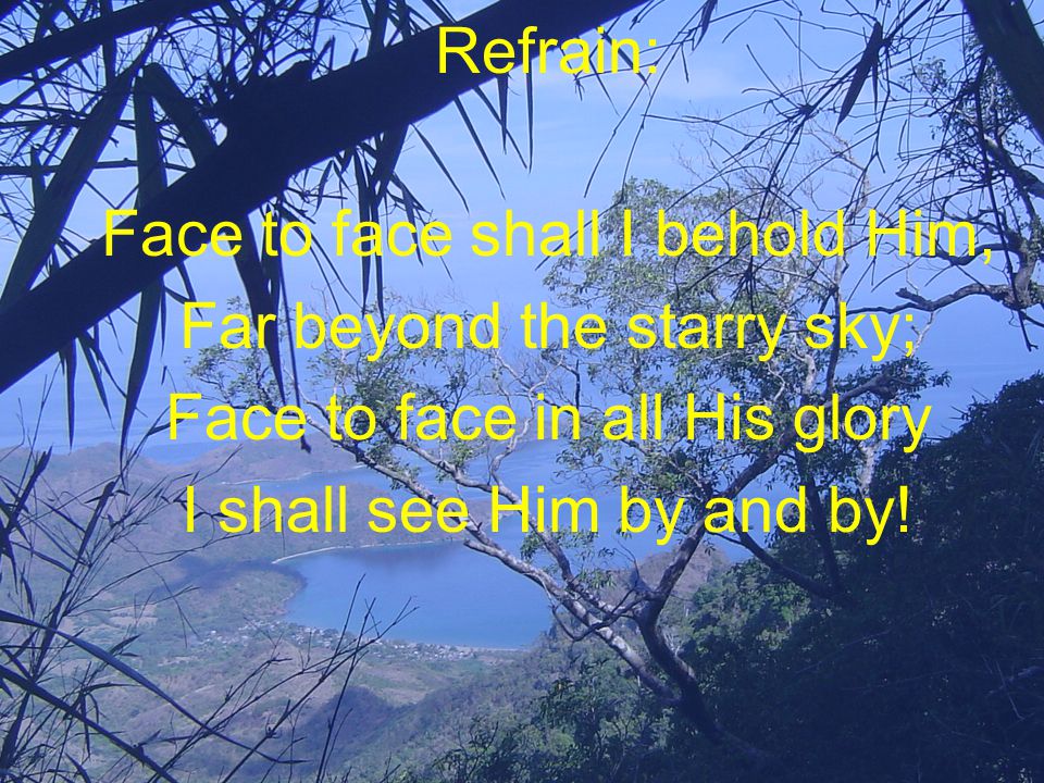 Refrain: Face to face shall I behold Him, Far beyond the starry sky; Face to face in all His glory I shall see Him by and by!
