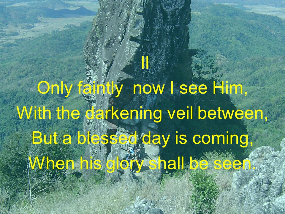 II Only faintly now I see Him, With the darkening veil between, But a blessed day is coming, When his glory shall be seen.