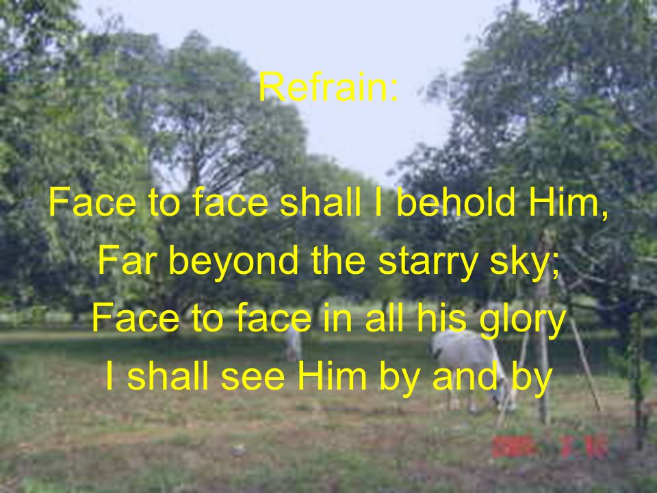 Refrain: Face to face shall I behold Him, Far beyond the starry sky; Face to face in all his glory I shall see Him by and by