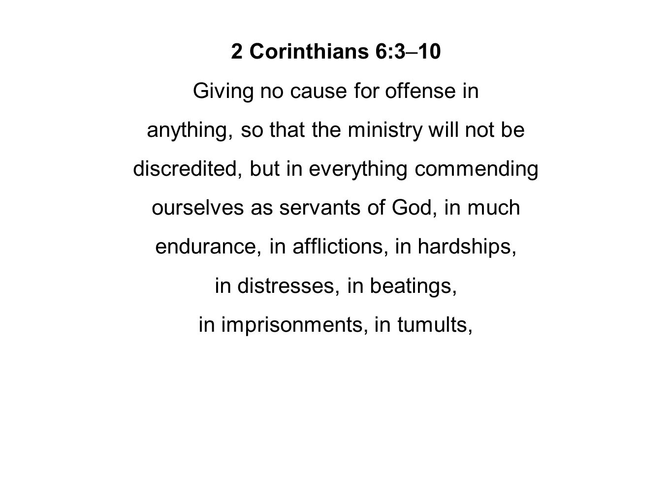 2 Corinthians 6:3–10 Giving no cause for offense in anything, so that the ministry will not be discredited, but in everything commending ourselves as servants of God, in much endurance, in afflictions, in hardships, in distresses, in beatings, in imprisonments, in tumults,