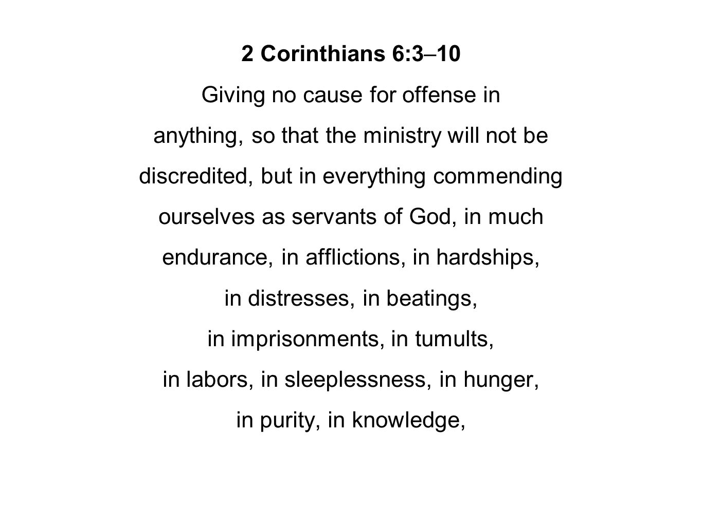 2 Corinthians 6:3–10 Giving no cause for offense in anything, so that the ministry will not be discredited, but in everything commending ourselves as servants of God, in much endurance, in afflictions, in hardships, in distresses, in beatings, in imprisonments, in tumults, in labors, in sleeplessness, in hunger, in purity, in knowledge,
