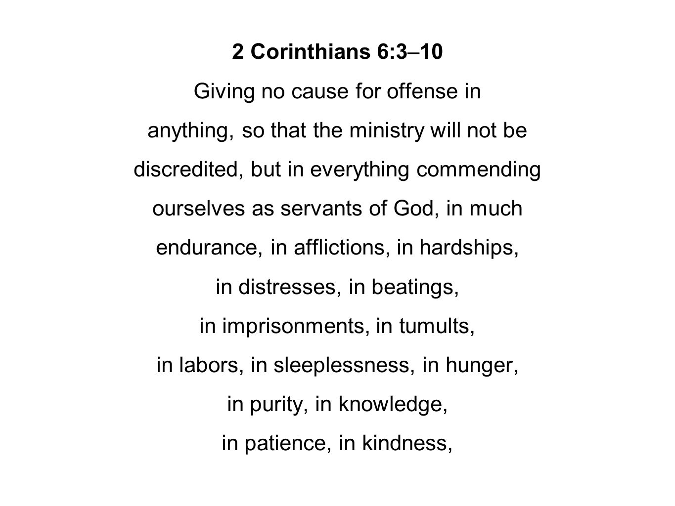 2 Corinthians 6:3–10 Giving no cause for offense in anything, so that the ministry will not be discredited, but in everything commending ourselves as servants of God, in much endurance, in afflictions, in hardships, in distresses, in beatings, in imprisonments, in tumults, in labors, in sleeplessness, in hunger, in purity, in knowledge, in patience, in kindness,